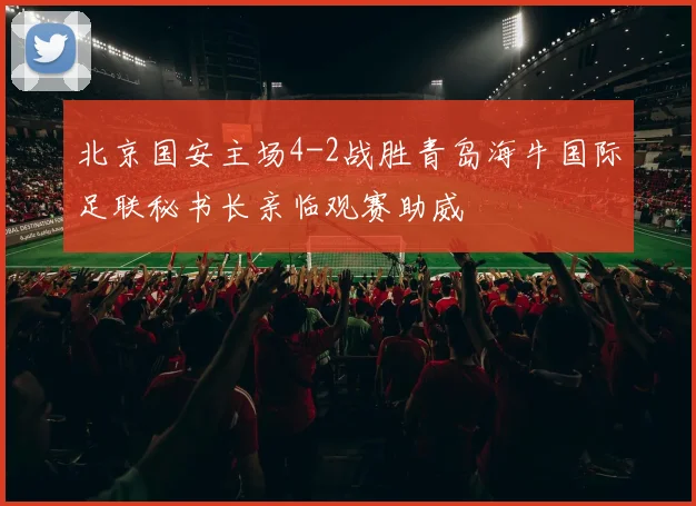 北京国安主场4-2战胜青岛海牛国际足联秘书长亲临观赛助威