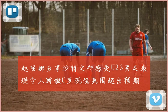 赵丽娜分享沙特之行感受U23男足表现令人骄傲C罗现场氛围超出预期