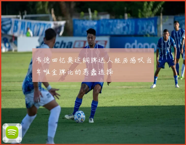 韦德回忆奥运铜牌送人经历感叹当年唯金牌论的愚蠢选择