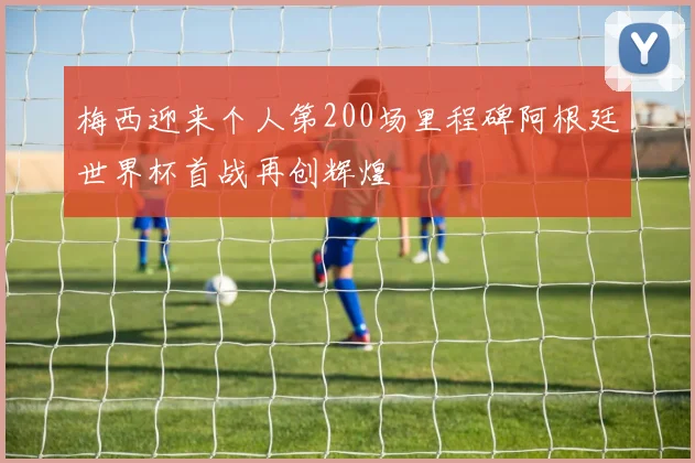 梅西迎来个人第200场里程碑阿根廷世界杯首战再创辉煌