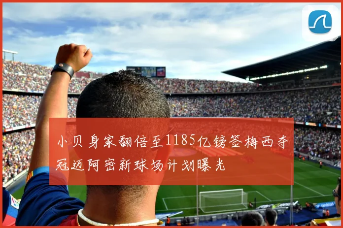 小贝身家翻倍至1185亿镑签梅西夺冠迈阿密新球场计划曝光