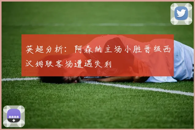 英超分析：阿森纳主场小胜晋级西汉姆联客场遭遇失利