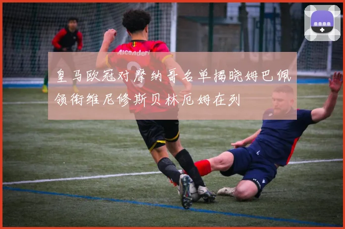 皇马欧冠对摩纳哥名单揭晓姆巴佩领衔维尼修斯贝林厄姆在列