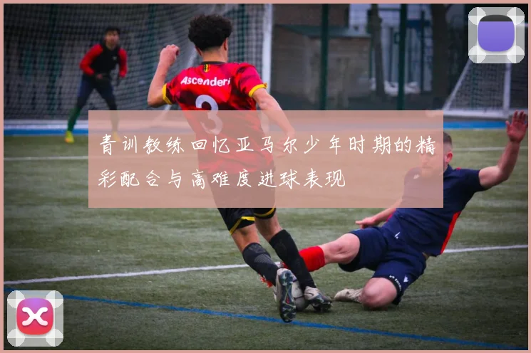 青训教练回忆亚马尔少年时期的精彩配合与高难度进球表现