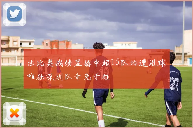 法比奥战绩显赫中超15队均遭进球唯独深圳队幸免于难