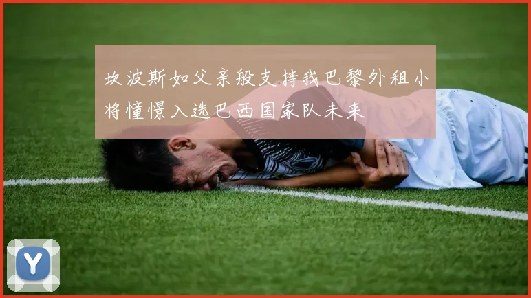 坎波斯如父亲般支持我巴黎外租小将憧憬入选巴西国家队未来