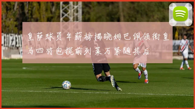 皇萨球员年薪榜揭晓姆巴佩领衔皇马四将包揽前列莱万紧随其后