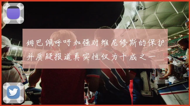 姆巴佩呼吁加强对维尼修斯的保护并质疑报道真实性仅为十成之一